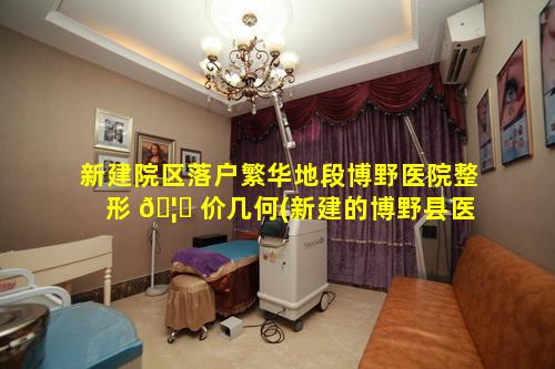 新建院区落户繁华地段博野医院整形 🦄 价几何(新建的博野县医院 🐡 分院在哪里)